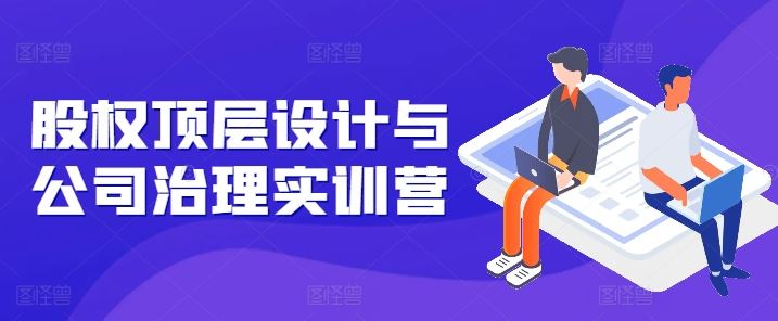 股权顶层设计与公司治理实训营，补全股权短板/守住控制权底线/熟悉4大注册信息/规避3大法律风险-富爸爸项目圈