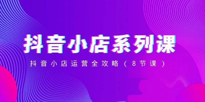 （8415期）抖音小店-系列课，抖音小店运营全攻略（8节课）-富爸爸项目圈