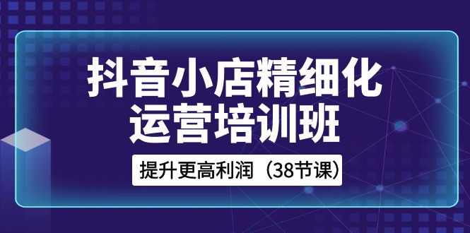 （8391期）抖音小店-精细化运营培训班，提升更高利润（38节课）-富爸爸项目圈