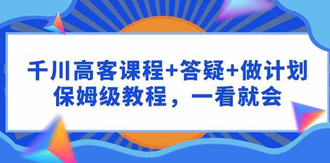 （9664期）千川 高客课程+答疑+做计划，保姆级教程，一看就会-富爸爸项目圈