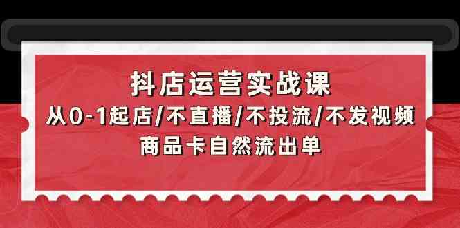 （9705期）抖店运营实战课：从0-1起店/不直播/不投流/不发视频/商品卡自然流出单-富爸爸项目圈