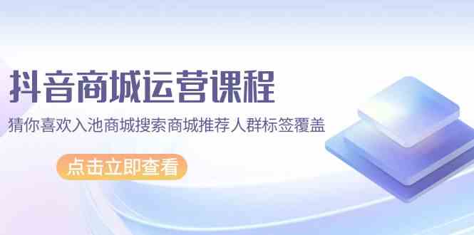 （9771期）抖音商城 运营课程，猜你喜欢入池商城搜索商城推荐人群标签覆盖（67节课）-富爸爸项目圈