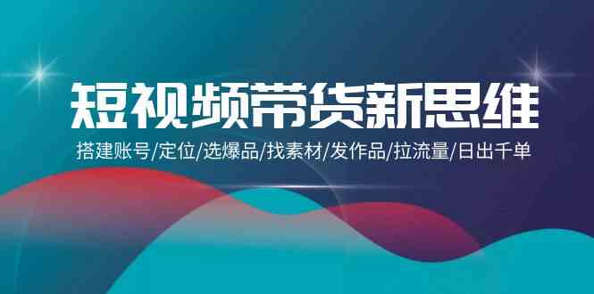 （9837期）短视频带货新思维：搭建账号/定位/选爆品/找素材/发作品/拉流量/日出千单-富爸爸项目圈