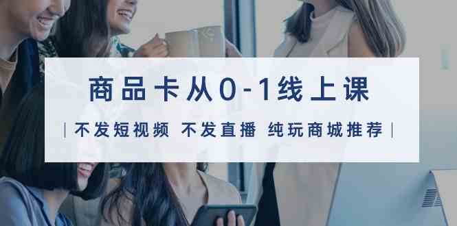（9834期）商品卡从0-1线上课（不发短视频 不发直播 纯玩商城推荐）32节课-富爸爸项目圈