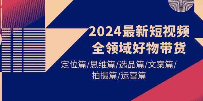 （9818期）2024最新短视频全领域好物带货 定位篇/思维篇/选品篇/文案篇/拍摄篇/运营篇-富爸爸项目圈