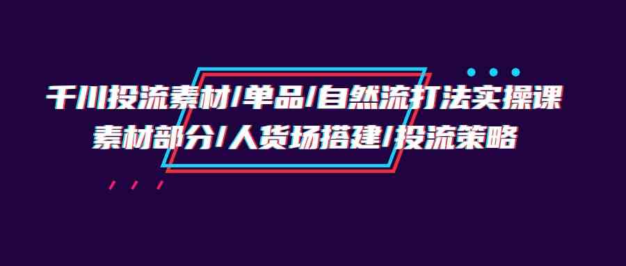 （9908期）千川投流素材/单品/自然流打法实操培训班，素材部分/人货场搭建/投流策略-富爸爸项目圈