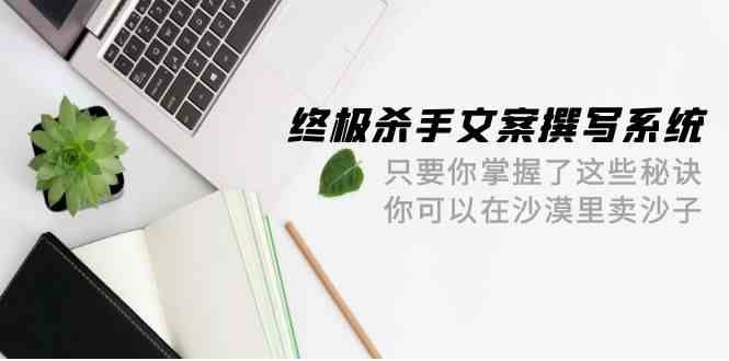 （9928期）终极 杀手文案-撰写系统 只要你掌握了这些秘诀 你可以在沙漠里卖沙子-42节-富爸爸项目圈
