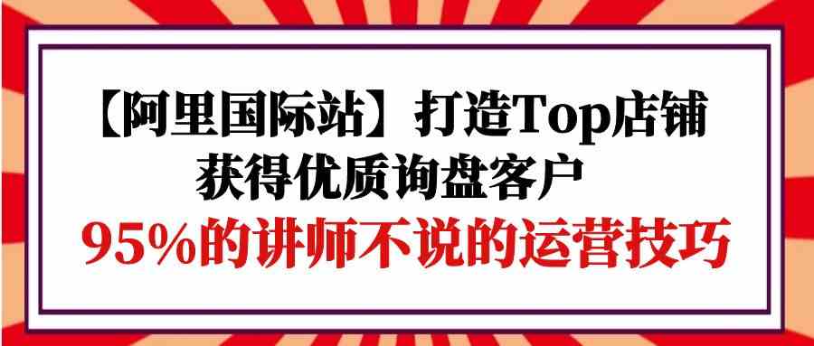 （9976期）【阿里国际站】打造Top店铺-获得优质询盘客户，95%的讲师不说的运营技巧-富爸爸项目圈