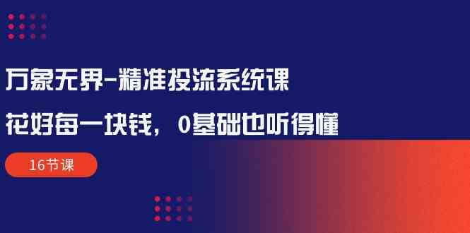 （10184期）万象无界-精准投流系统课：花好 每一块钱，0基础也听得懂（16节课）-富爸爸项目圈
