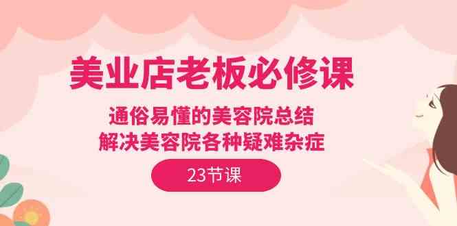 （9986期）美业店老板必修课：通俗易懂的美容院总结，解决美容院各种疑难杂症（23节）-富爸爸项目圈