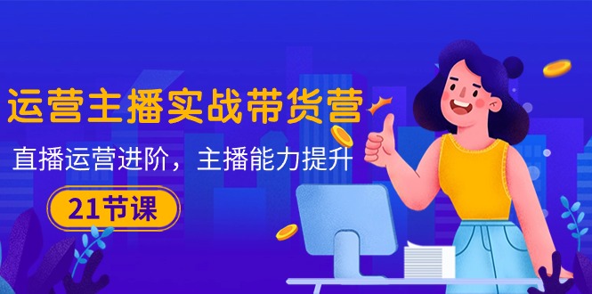 （10511期）运营主播·实战带货营：直播运营 进阶，主播 能力提升（21节课）-富爸爸项目圈