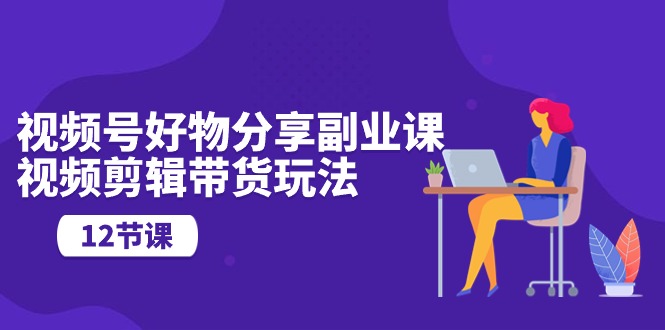 （10316期）视频号好物分享副业课，视频剪辑带货玩法（12节课）-富爸爸项目圈
