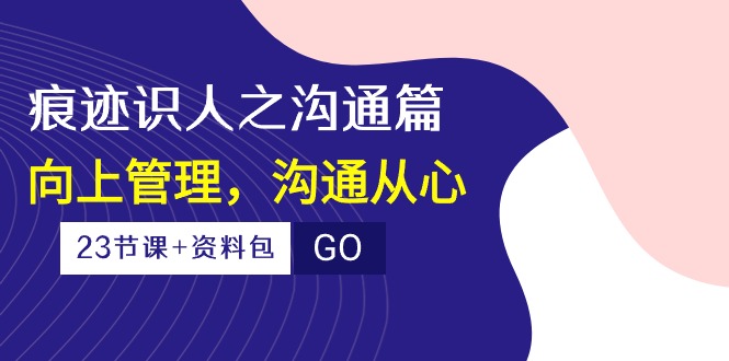 （10275期）痕迹 识人之沟通篇，向上管理，沟通从心（23节课+资料包）-富爸爸项目圈