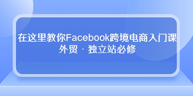 （10259期）在这里教你Facebook跨境电商入门课，外贸·独立站必修-富爸爸项目圈
