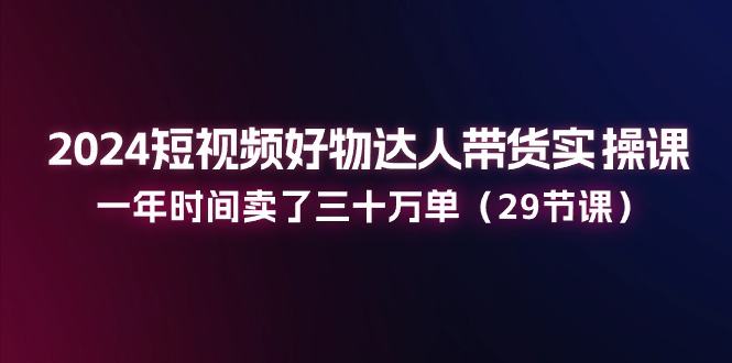 2024短视频好物达人带货实操课：一年时间卖了三十万单（29节课）-富爸爸项目圈