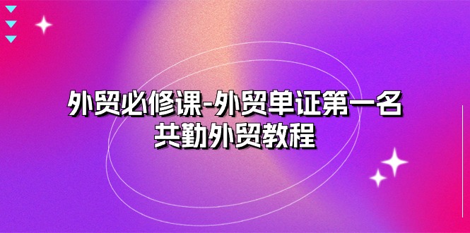（10968期）外贸 必修课-外贸单证第一名-共勤外贸教程（22节课）-富爸爸项目圈
