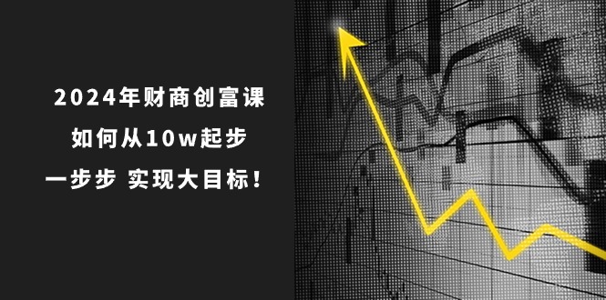 （10947期）2024年 财商-创富课：如何从10w起步，一步步 实现大目标！-富爸爸项目圈