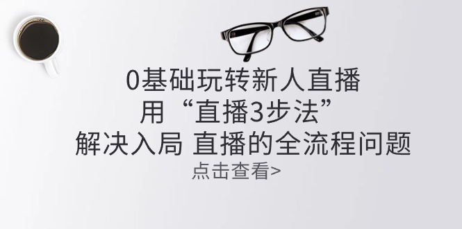（10916期）零基础玩转新人直播：用“直播3步法”解决入局 直播全流程问题-富爸爸项目圈