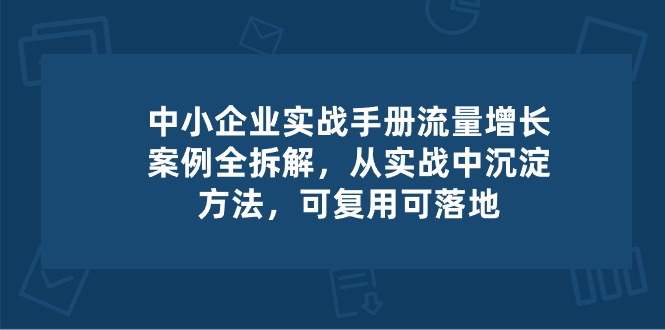（10889期）中小 企业 实操手册-流量增长案例拆解，从实操中沉淀方法，可复用可落地-富爸爸项目圈
