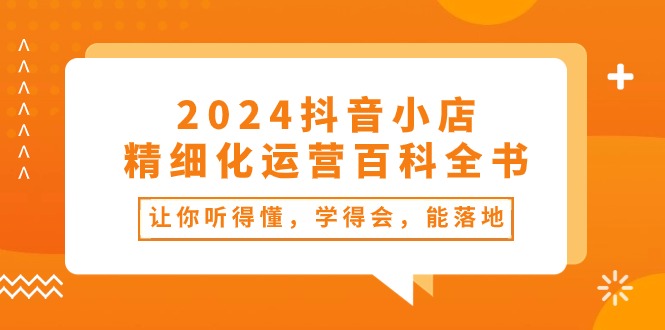 （10850期）2024抖音小店-精细化运营百科全书：让你听得懂，学得会，能落地（34节课）-富爸爸项目圈