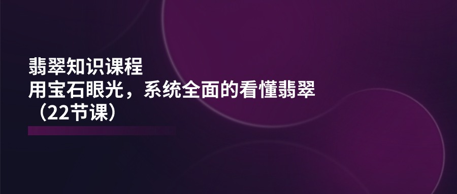 （11239期）翡翠知识课程，用宝石眼光，系统全面的看懂翡翠（22节课）-富爸爸项目圈