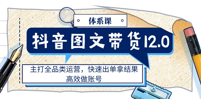 （11276期）抖音图文带货12.0体系课，主打全品类运营，快速出单拿结果，高效做账号-富爸爸项目圈