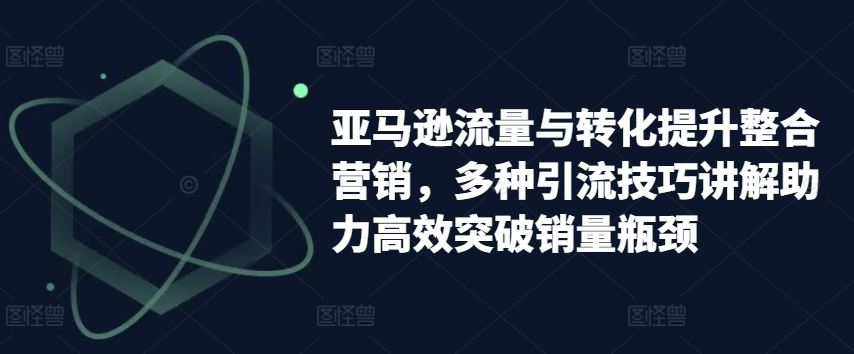 亚马逊流量与转化提升整合营销，多种引流技巧讲解助力高效突破销量瓶颈-富爸爸项目圈