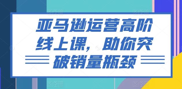亚马逊运营高阶线上课，助你突破销量瓶颈-富爸爸项目圈