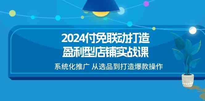 2024付免联动打造盈利型店铺实战课，系统化推广 从选品到打造爆款操作-富爸爸项目圈
