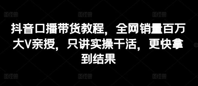 抖音口播带货教程，全网销量百万大V亲授，只讲实操干活，更快拿到结果-富爸爸项目圈