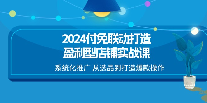 （11458期）2024付免联动-打造盈利型店铺实战课，系统化推广 从选品到打造爆款操作-富爸爸项目圈