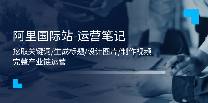 （11508期）阿里国际站-运营笔记：挖取关键词/生成标题/设计图片/制作视频/56节课-富爸爸项目圈
