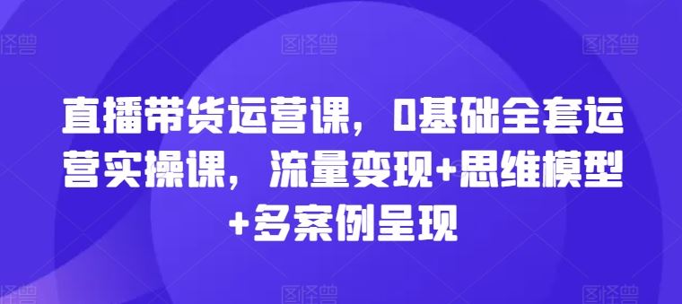 直播带货运营课，0基础全套运营实操课，流量变现+思维模型+多案例呈现-富爸爸项目圈