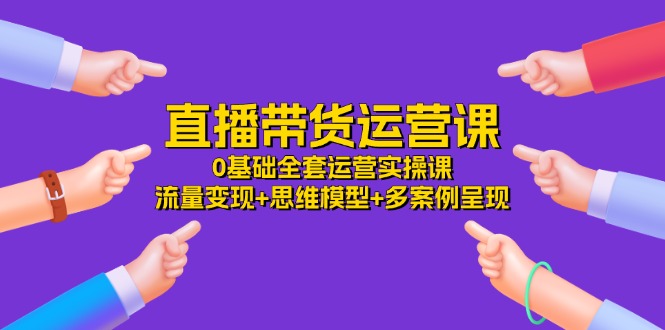（11513期）直播带货运营课，0基础全套运营实操课 流量变现+思维模型+多案例呈现-34节-富爸爸项目圈