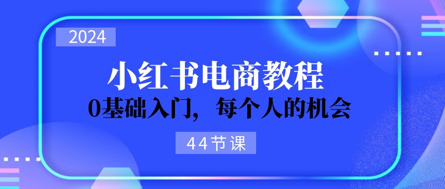 （11532期）2024从0-1学习小红书电商，0基础入门，每个人的机会（44节）-富爸爸项目圈