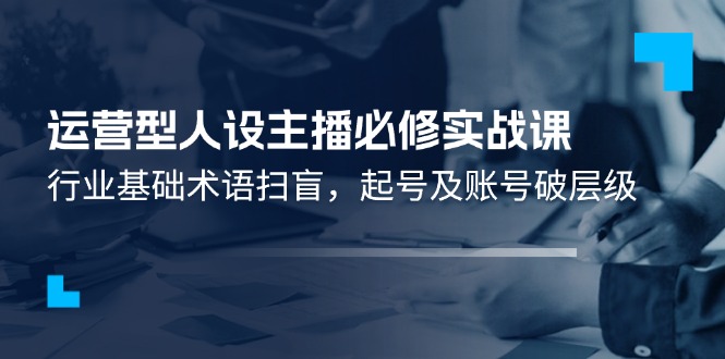 （11605期）运营型·人设主播必修实战课：行业基础术语扫盲，起号及账号破层级-富爸爸项目圈
