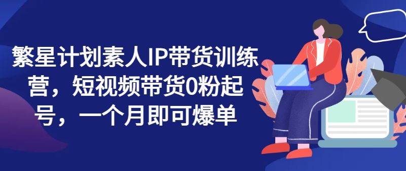 繁星计划素人IP带货训练营，短视频带货0粉起号，一个月即可爆单-富爸爸项目圈