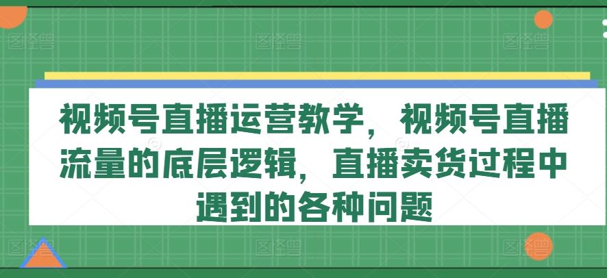 视频号直播运营教学，视频号直播流量的底层逻辑，直播卖货过程中遇到的各种问题-富爸爸项目圈