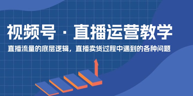 视频号直播运营教学：直播流量的底层逻辑，直播卖货过程中遇到的各种问题-富爸爸项目圈