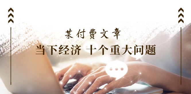 （11707期）某付费文章《当下经济 十个重大问题》覆盖了大家关心的全部经济类话题-富爸爸项目圈