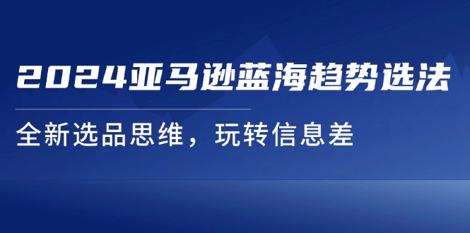 （11703期）2024亚马逊蓝海趋势选法，全新选品思维，玩转信息差-富爸爸项目圈