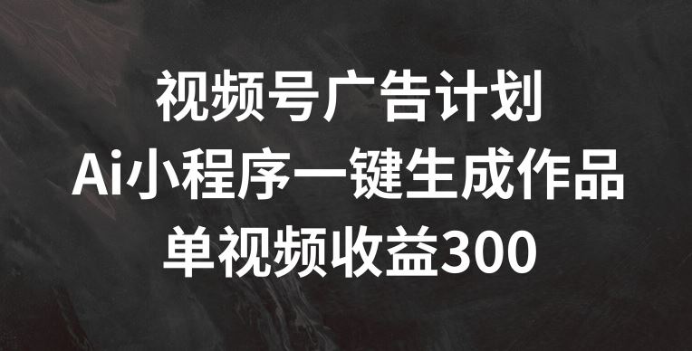 视频号广告计划，AI小程序一键生成作品， 单视频收益300+【揭秘】-富爸爸项目圈