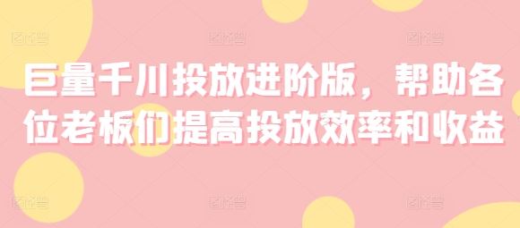 巨量千川投放进阶版，帮助各位老板们提高投放效率和收益-富爸爸项目圈