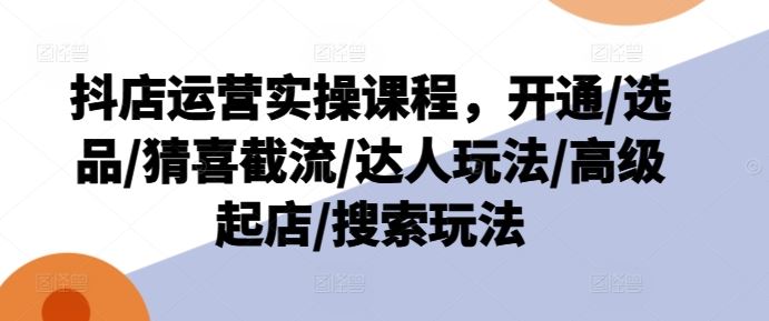 抖店运营实操课程，开通/选品/猜喜截流/达人玩法/高级起店/搜索玩法-富爸爸项目圈