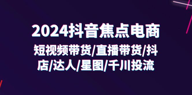 （11794期）2024抖音-焦点电商：短视频带货/直播带货/抖店/达人/星图/千川投流/32节课-富爸爸项目圈