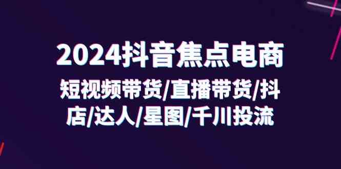 2024抖音焦点电商：短视频带货/直播带货/抖店/达人/星图/千川投流/32节课-富爸爸项目圈
