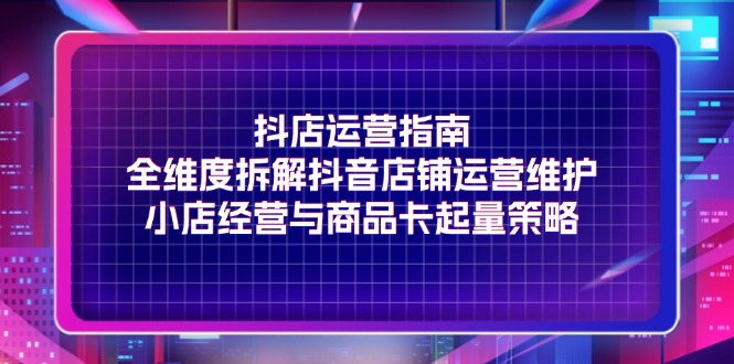 （11799期）抖店运营指南，全维度拆解抖音店铺运营维护，小店经营与商品卡起量策略-富爸爸项目圈