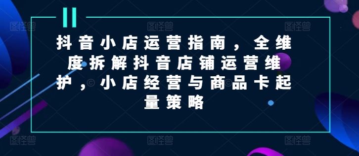 抖音小店运营指南，全维度拆解抖音店铺运营维护，小店经营与商品卡起量策略-富爸爸项目圈