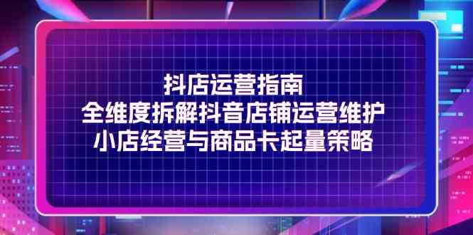 抖店运营指南，全维度拆解抖音店铺运营维护，小店经营与商品卡起量策略-富爸爸项目圈