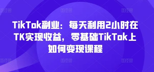 TikTok副业：每天利用2小时在TK实现收益，零基础TikTok上如何变现课程-富爸爸项目圈